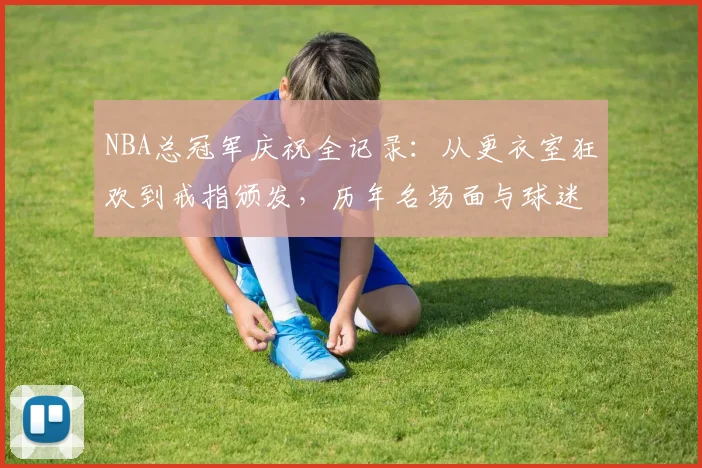 NBA总冠军庆祝全记录：从更衣室狂欢到戒指颁发，历年名场面与球迷庆祝指南