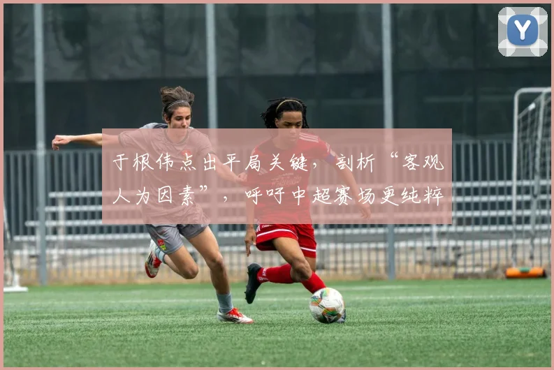 于根伟点出平局关键，剖析“客观人为因素”，呼吁中超赛场更纯粹