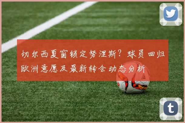 切尔西夏窗锁定努涅斯？球员回归欧洲意愿及最新转会动态分析