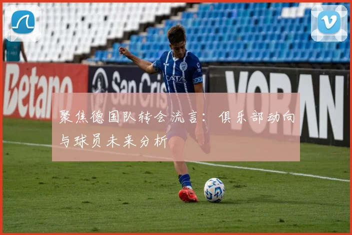 聚焦德国队转会流言：俱乐部动向与球员未来分析