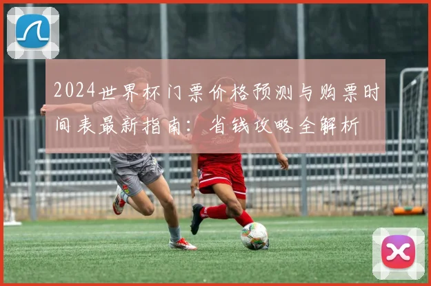2024世界杯门票价格预测与购票时间表最新指南：省钱攻略全解析