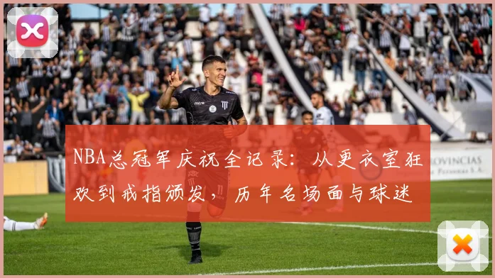 NBA总冠军庆祝全记录：从更衣室狂欢到戒指颁发，历年名场面与球迷庆祝指南