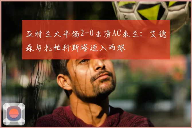 亚特兰大半场2-0击溃AC米兰：艾德森与扎帕科斯塔连入两球