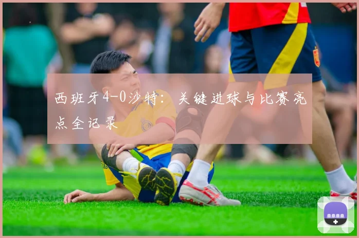 西班牙4-0沙特：关键进球与比赛亮点全记录
