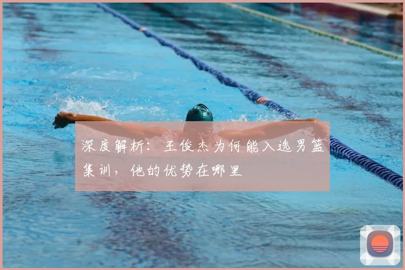 深度解析：王俊杰为何能入选男篮集训，他的优势在哪里