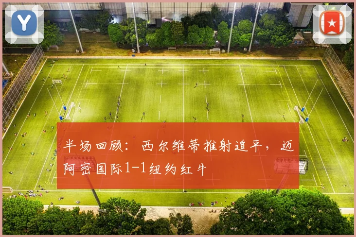 半场回顾：西尔维蒂推射追平，迈阿密国际1-1纽约红牛
