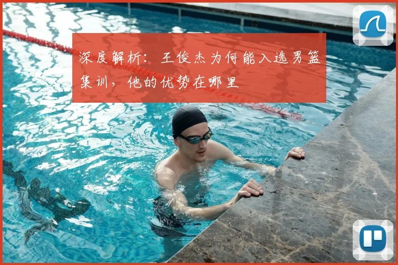 深度解析：王俊杰为何能入选男篮集训，他的优势在哪里