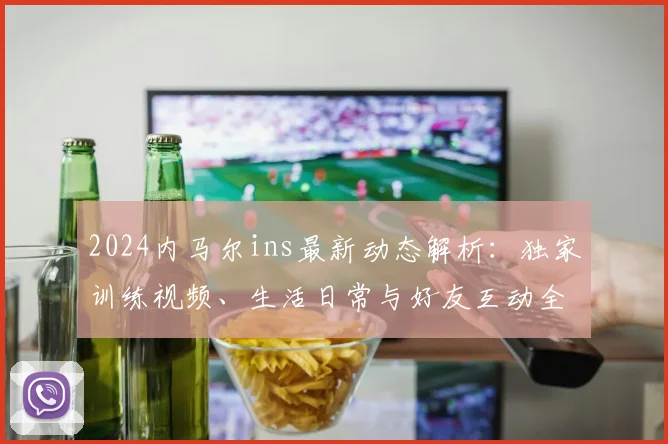 2024内马尔ins最新动态解析：独家训练视频、生活日常与好友互动全收录